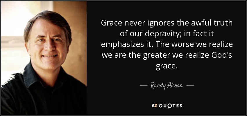 Grace never ignores the awful truth of our depravity; in fact it emphasizes it. The worse we realize we are the greater we realize God's grace. - Randy Alcorn
