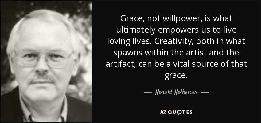 Grace, not willpower, is what ultimately empowers us to live loving lives. Creativity, both in what spawns within the artist and the artifact, can be a vital source of that grace. - Ronald Rolheiser