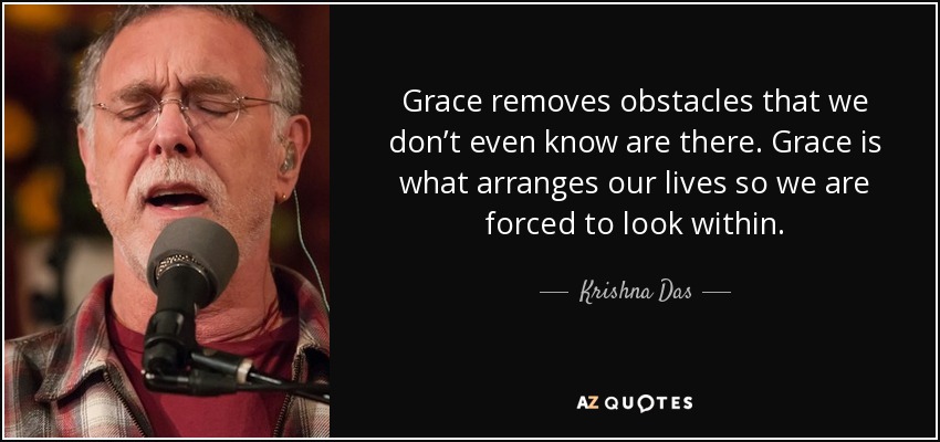 Grace removes obstacles that we don’t even know are there. Grace is what arranges our lives so we are forced to look within. - Krishna Das