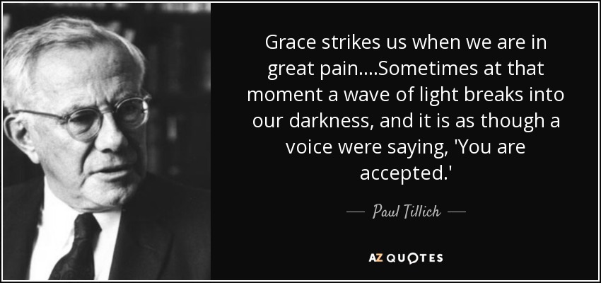 Grace strikes us when we are in great pain ....Sometimes at that moment a wave of light breaks into our darkness, and it is as though a voice were saying, 'You are accepted.' - Paul Tillich