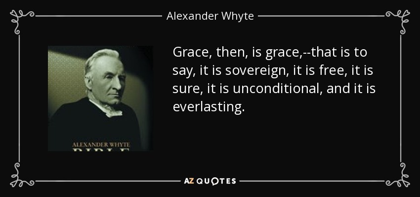 Grace, then, is grace,--that is to say, it is sovereign, it is free, it is sure, it is unconditional, and it is everlasting. - Alexander Whyte