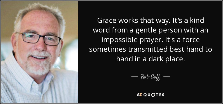 Grace works that way. It's a kind word from a gentle person with an impossible prayer. It's a force sometimes transmitted best hand to hand in a dark place. - Bob Goff