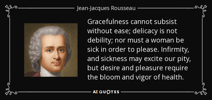 Gracefulness cannot subsist without ease; delicacy is not debility; nor must a woman be sick in order to please. Infirmity, and sickness may excite our pity, but desire and pleasure require the bloom and vigor of health. - Jean-Jacques Rousseau