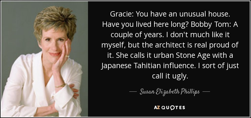 Gracie: You have an unusual house. Have you lived here long? Bobby Tom: A couple of years. I don't much like it myself, but the architect is real proud of it. She calls it urban Stone Age with a Japanese Tahitian influence. I sort of just call it ugly. - Susan Elizabeth Phillips