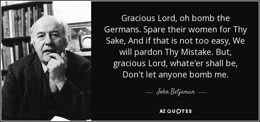 Gracious Lord, oh bomb the Germans. Spare their women for Thy Sake, And if that is not too easy, We will pardon Thy Mistake. But, gracious Lord, whate'er shall be, Don't let anyone bomb me. - John Betjeman