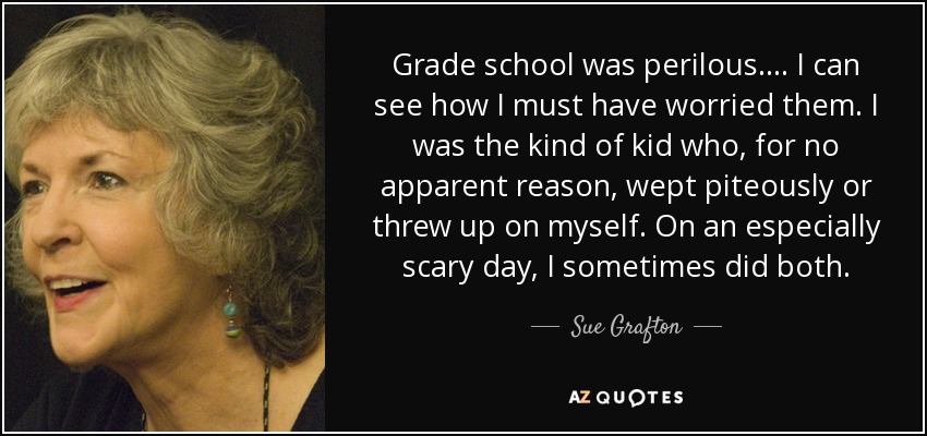 Grade school was perilous. ... I can see how I must have worried them. I was the kind of kid who, for no apparent reason, wept piteously or threw up on myself. On an especially scary day, I sometimes did both. - Sue Grafton