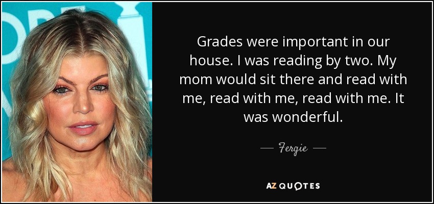 Grades were important in our house. I was reading by two. My mom would sit there and read with me, read with me, read with me. It was wonderful. - Fergie