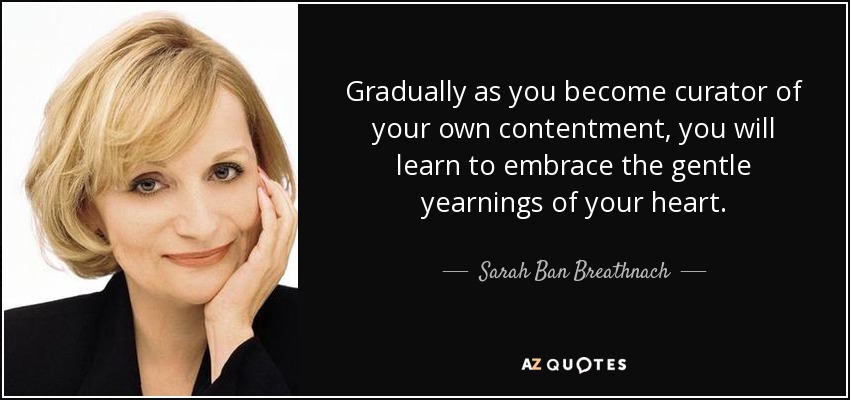 Gradually as you become curator of your own contentment, you will learn to embrace the gentle yearnings of your heart. - Sarah Ban Breathnach