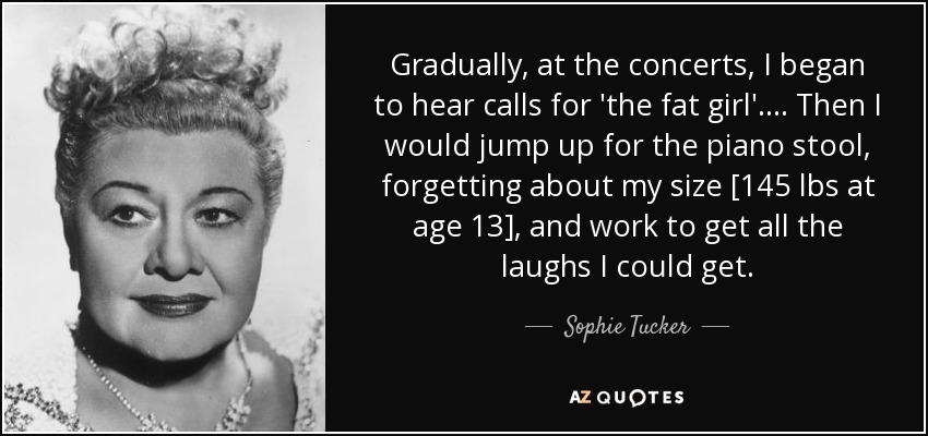 Gradually, at the concerts, I began to hear calls for 'the fat girl'.... Then I would jump up for the piano stool, forgetting about my size [145 lbs at age 13], and work to get all the laughs I could get. - Sophie Tucker
