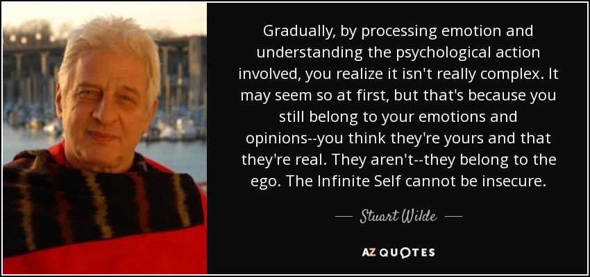 Gradually, by processing emotion and understanding the psychological action involved, you realize it isn't really complex. It may seem so at first, but that's because you still belong to your emotions and opinions--you think they're yours and that they're real. They aren't--they belong to the ego. The Infinite Self cannot be insecure. - Stuart Wilde