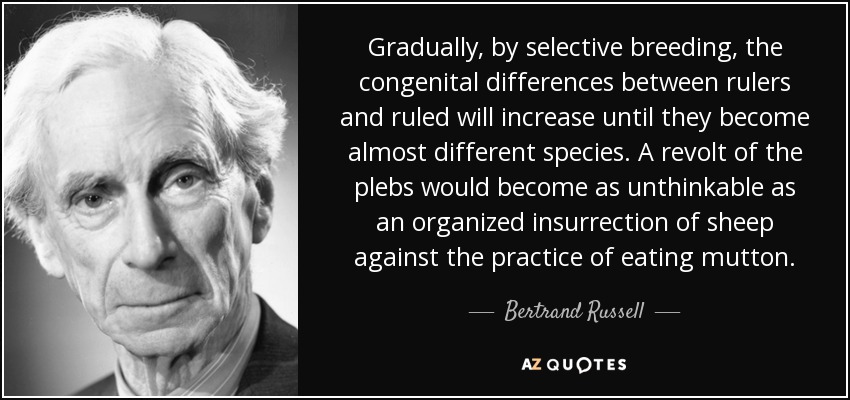 Gradually, by selective breeding, the congenital differences between rulers and ruled will increase until they become almost different species. A revolt of the plebs would become as unthinkable as an organized insurrection of sheep against the practice of eating mutton. - Bertrand Russell