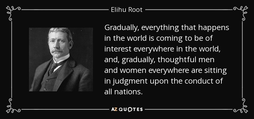 Gradually, everything that happens in the world is coming to be of interest everywhere in the world, and, gradually, thoughtful men and women everywhere are sitting in judgment upon the conduct of all nations. - Elihu Root