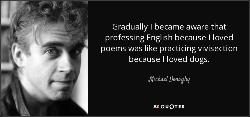 Gradually I became aware that professing English because I loved poems was like practicing vivisection because I loved dogs. - Michael Donaghy