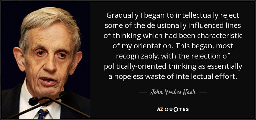 Gradually I began to intellectually reject some of the delusionally influenced lines of thinking which had been characteristic of my orientation. This began, most recognizably, with the rejection of politically-oriented thinking as essentially a hopeless waste of intellectual effort. - John Forbes Nash