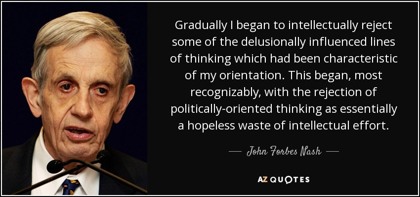 Gradually I began to intellectually reject some of the delusionally influenced lines of thinking which had been characteristic of my orientation. This began, most recognizably, with the rejection of politically-oriented thinking as essentially a hopeless waste of intellectual effort. - John Forbes Nash