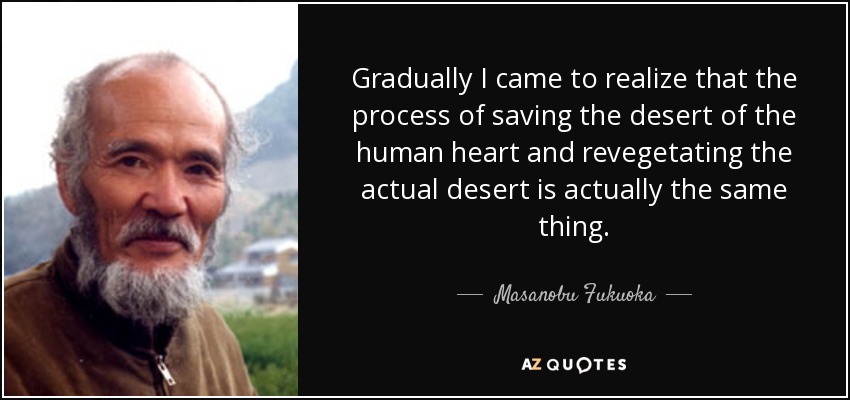 Gradually I came to realize that the process of saving the desert of the human heart and revegetating the actual desert is actually the same thing. - Masanobu Fukuoka