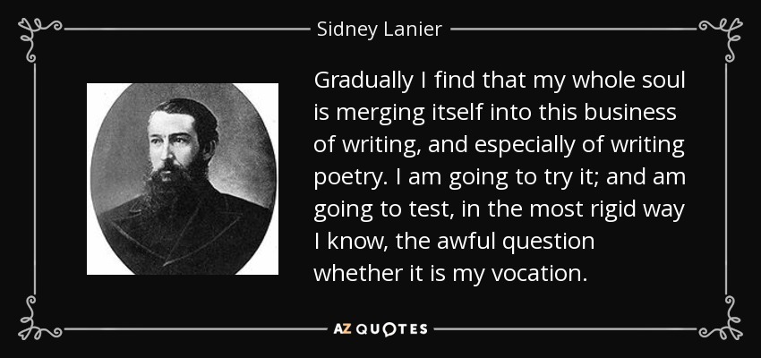 Gradually I find that my whole soul is merging itself into this business of writing, and especially of writing poetry. I am going to try it; and am going to test, in the most rigid way I know, the awful question whether it is my vocation. - Sidney Lanier