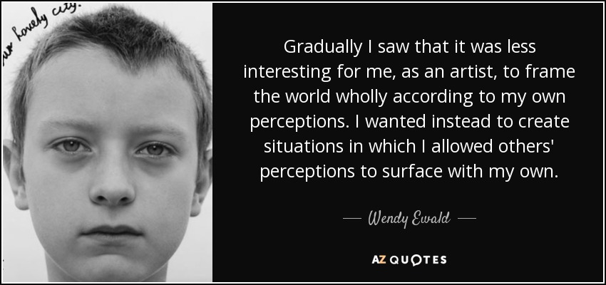 Gradually I saw that it was less interesting for me, as an artist, to frame the world wholly according to my own perceptions. I wanted instead to create situations in which I allowed others' perceptions to surface with my own. - Wendy Ewald