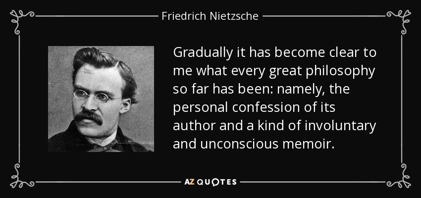 Gradually it has become clear to me what every great philosophy so far has been: namely, the personal confession of its author and a kind of involuntary and unconscious memoir. - Friedrich Nietzsche