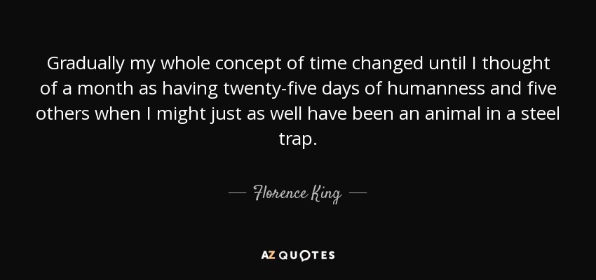 Gradually my whole concept of time changed until I thought of a month as having twenty-five days of humanness and five others when I might just as well have been an animal in a steel trap. - Florence King