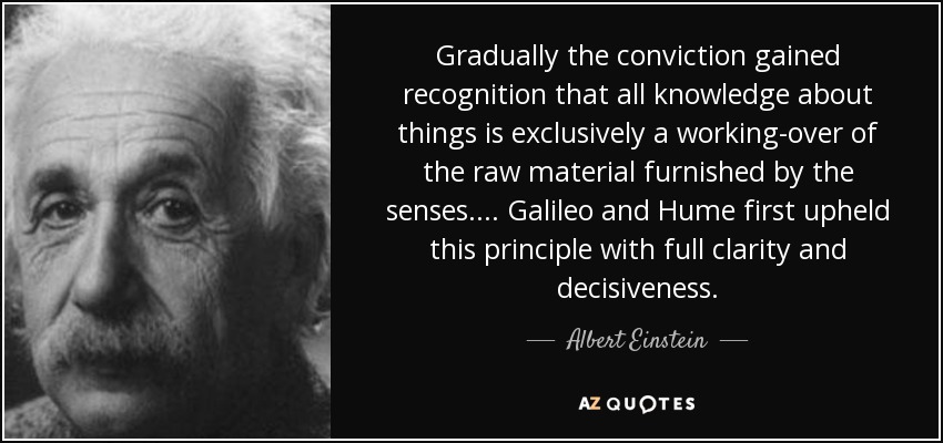 Gradually the conviction gained recognition that all knowledge about things is exclusively a working-over of the raw material furnished by the senses. ... Galileo and Hume first upheld this principle with full clarity and decisiveness. - Albert Einstein