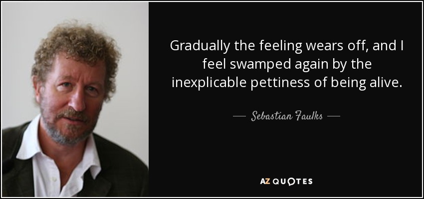 Gradually the feeling wears off, and I feel swamped again by the inexplicable pettiness of being alive. - Sebastian Faulks