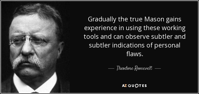 Gradually the true Mason gains experience in using these working tools and can observe subtler and subtler indications of personal flaws. - Theodore Roosevelt