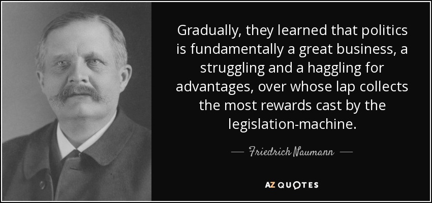 Gradually, they learned that politics is fundamentally a great business, a struggling and a haggling for advantages, over whose lap collects the most rewards cast by the legislation-machine. - Friedrich Naumann