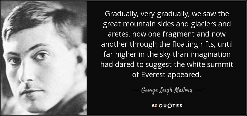 Gradually, very gradually, we saw the great mountain sides and glaciers and aretes, now one fragment and now another through the floating rifts, until far higher in the sky than imagination had dared to suggest the white summit of Everest appeared. - George Leigh Mallory
