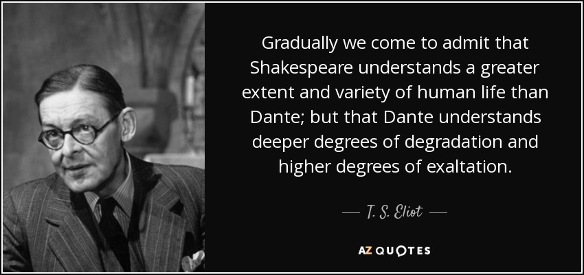 Gradually we come to admit that Shakespeare understands a greater extent and variety of human life than Dante; but that Dante understands deeper degrees of degradation and higher degrees of exaltation. - T. S. Eliot