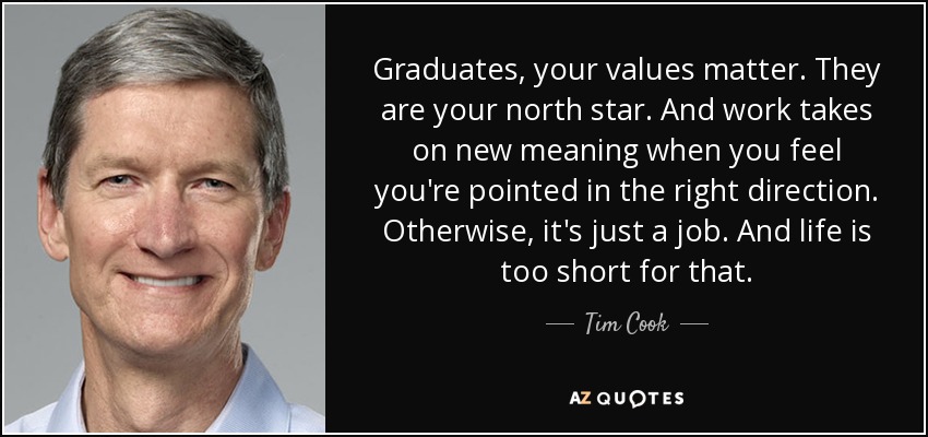 Graduates, your values matter. They are your north star. And work takes on new meaning when you feel you're pointed in the right direction. Otherwise, it's just a job. And life is too short for that. - Tim Cook