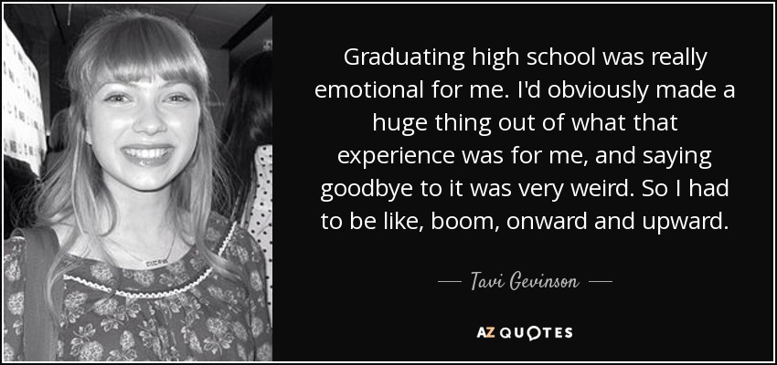 Graduating high school was really emotional for me. I'd obviously made a huge thing out of what that experience was for me, and saying goodbye to it was very weird. So I had to be like, boom, onward and upward. - Tavi Gevinson