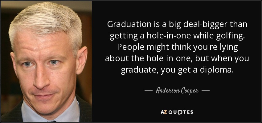 Graduation is a big deal-bigger than getting a hole-in-one while golfing. People might think you're lying about the hole-in-one, but when you graduate, you get a diploma. - Anderson Cooper