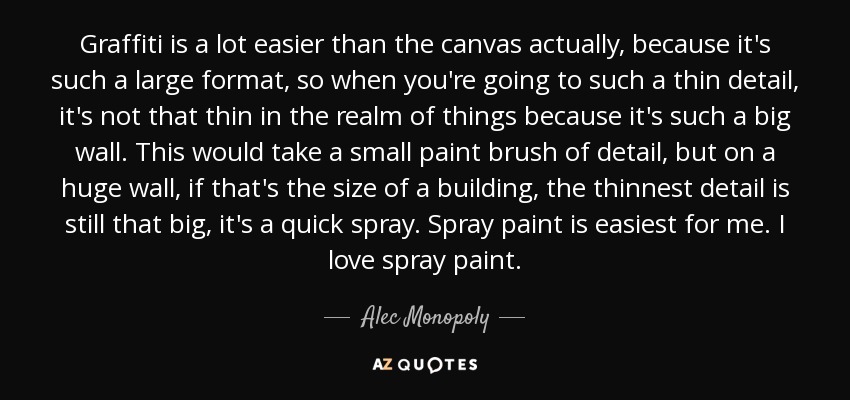Graffiti is a lot easier than the canvas actually, because it's such a large format, so when you're going to such a thin detail, it's not that thin in the realm of things because it's such a big wall. This would take a small paint brush of detail, but on a huge wall, if that's the size of a building, the thinnest detail is still that big, it's a quick spray. Spray paint is easiest for me. I love spray paint. - Alec Monopoly