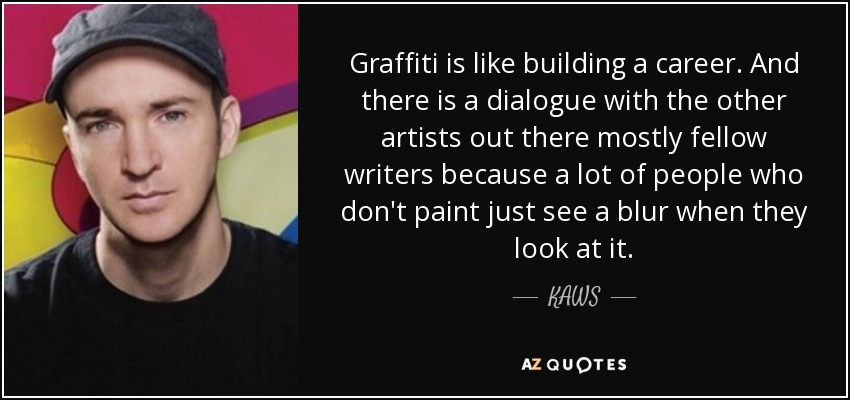 Graffiti is like building a career. And there is a dialogue with the other artists out there mostly fellow writers because a lot of people who don't paint just see a blur when they look at it. - KAWS