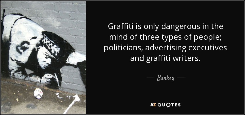 Graffiti is only dangerous in the mind of three types of people; politicians, advertising executives and graffiti writers. - Banksy