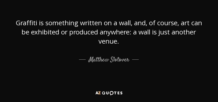 Graffiti is something written on a wall, and, of course, art can be exhibited or produced anywhere: a wall is just another venue. - Matthew Slotover