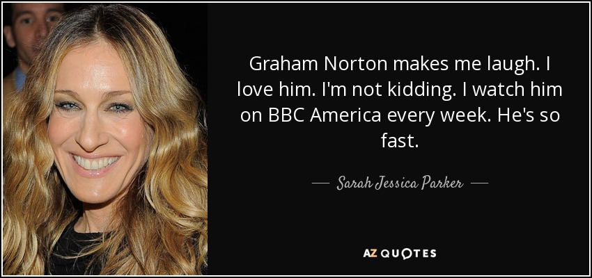 Graham Norton makes me laugh. I love him. I'm not kidding. I watch him on BBC America every week. He's so fast. - Sarah Jessica Parker