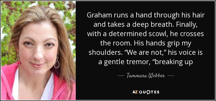 Graham runs a hand through his hair and takes a deep breath. Finally, with a determined scowl, he crosses the room. His hands grip my shoulders. “We are not,” his voice is a gentle tremor, “breaking up - Tammara Webber