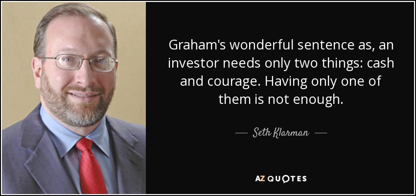 Graham's wonderful sentence as, an investor needs only two things: cash and courage. Having only one of them is not enough. - Seth Klarman