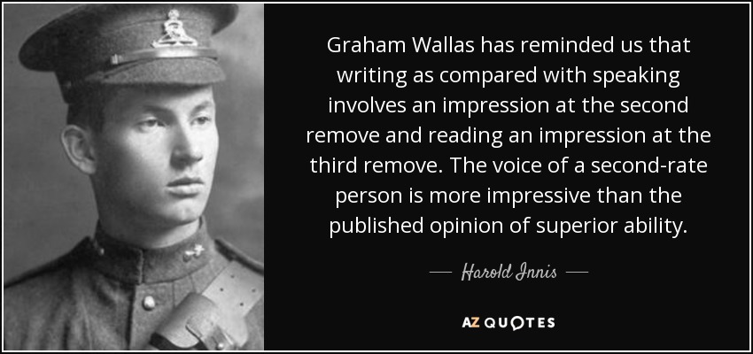Graham Wallas has reminded us that writing as compared with speaking involves an impression at the second remove and reading an impression at the third remove. The voice of a second-rate person is more impressive than the published opinion of superior ability. - Harold Innis