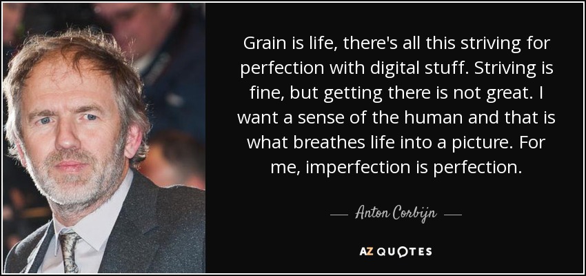 Grain is life, there's all this striving for perfection with digital stuff. Striving is fine, but getting there is not great. I want a sense of the human and that is what breathes life into a picture. For me, imperfection is perfection. - Anton Corbijn