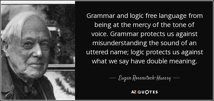 Grammar and logic free language from being at the mercy of the tone of voice. Grammar protects us against misunderstanding the sound of an uttered name; logic protects us against what we say have double meaning. - Eugen Rosenstock-Huessy