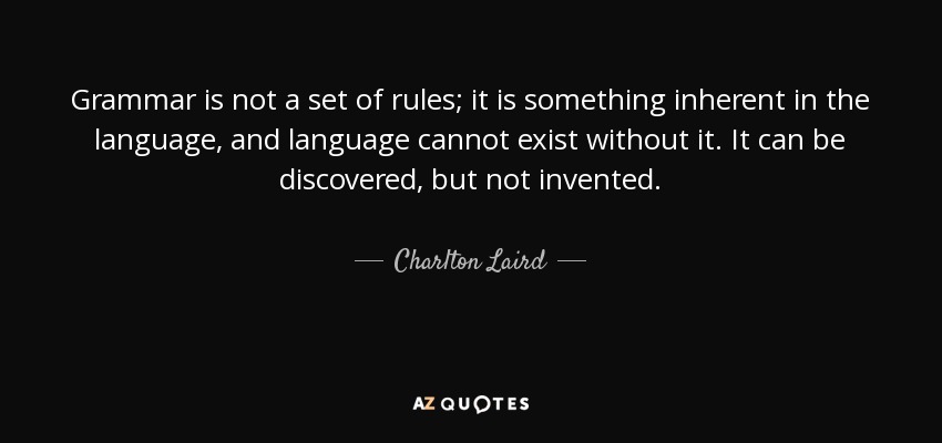 Grammar is not a set of rules; it is something inherent in the language, and language cannot exist without it. It can be discovered, but not invented. - Charlton Laird