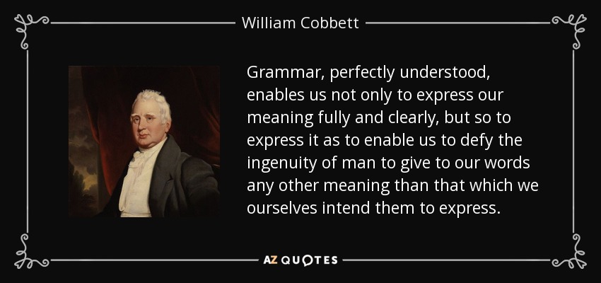 Grammar, perfectly understood, enables us not only to express our meaning fully and clearly, but so to express it as to enable us to defy the ingenuity of man to give to our words any other meaning than that which we ourselves intend them to express. - William Cobbett