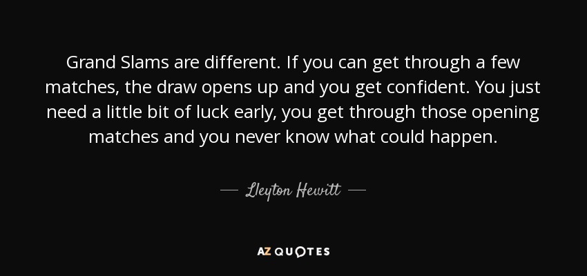 Grand Slams are different. If you can get through a few matches, the draw opens up and you get confident. You just need a little bit of luck early, you get through those opening matches and you never know what could happen. - Lleyton Hewitt