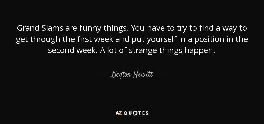 Grand Slams are funny things. You have to try to find a way to get through the first week and put yourself in a position in the second week. A lot of strange things happen. - Lleyton Hewitt