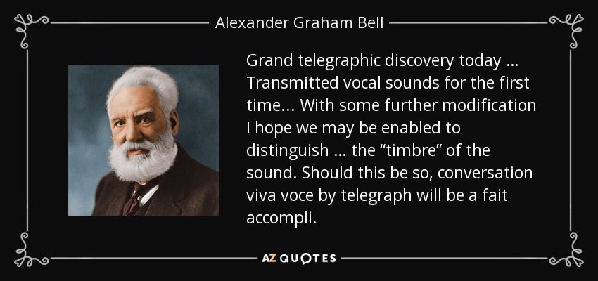 Grand telegraphic discovery today … Transmitted vocal sounds for the first time ... With some further modification I hope we may be enabled to distinguish … the “timbre” of the sound. Should this be so, conversation viva voce by telegraph will be a fait accompli. - Alexander Graham Bell