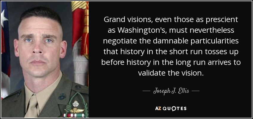 Grand visions, even those as prescient as Washington's, must nevertheless negotiate the damnable particularities that history in the short run tosses up before history in the long run arrives to validate the vision. - Joseph J. Ellis