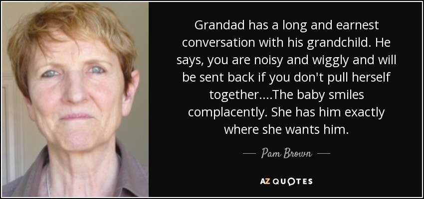 Grandad has a long and earnest conversation with his grandchild. He says, you are noisy and wiggly and will be sent back if you don't pull herself together....The baby smiles complacently. She has him exactly where she wants him. - Pam Brown